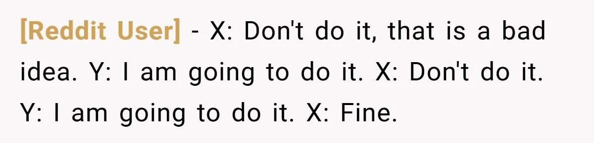 [Reddit User] − X: Don't do it, that is a bad idea. Y: I am going to do it. X: Don't do it. Y: I am going to do it....