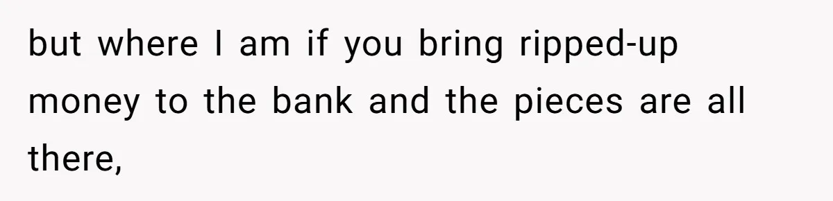 but where I am if you bring ripped-up money to the bank and the pieces are all there,