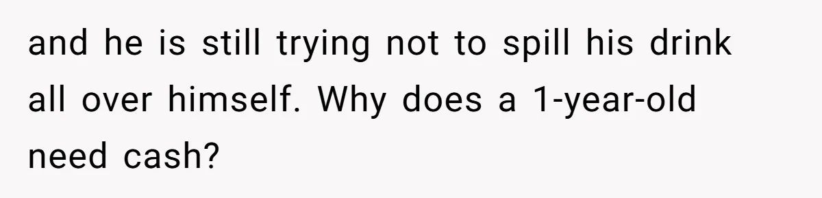 and he is still trying not to spill his drink all over himself. Why does a 1-year-old need cash?
