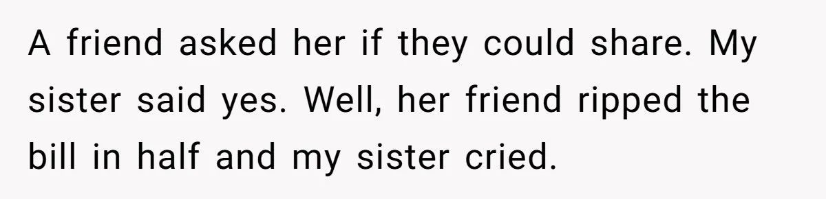 A friend asked her if they could share. My sister said yes. Well, her friend ripped the bill in half and my sister cried.