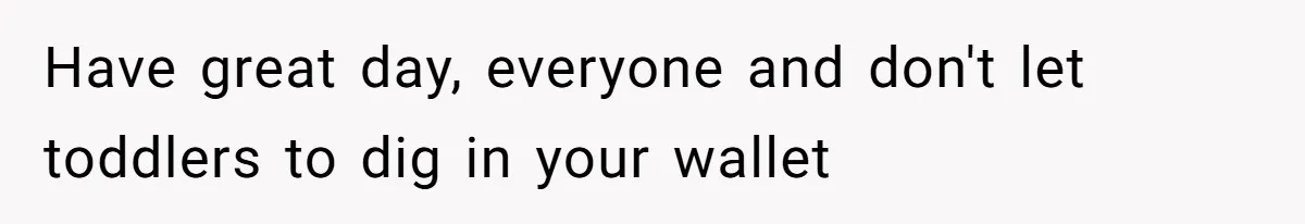 Have great day, everyone and don't let toddlers to dig in your wallet