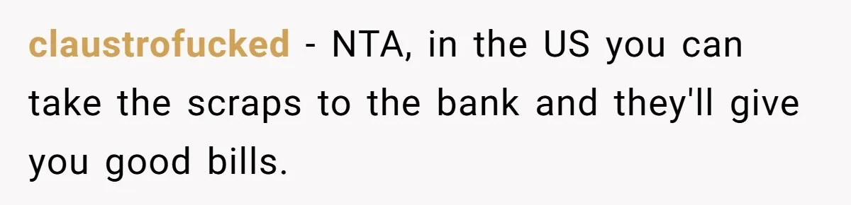 claustrofucked − NTA, in the US you can take the scraps to the bank and they'll give you good bills.