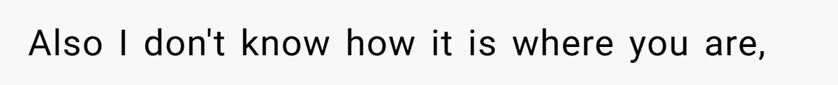 Also I don't know how it is where you are,