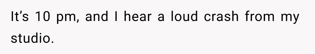 It’s 10 pm, and I hear a loud crash from my studio.