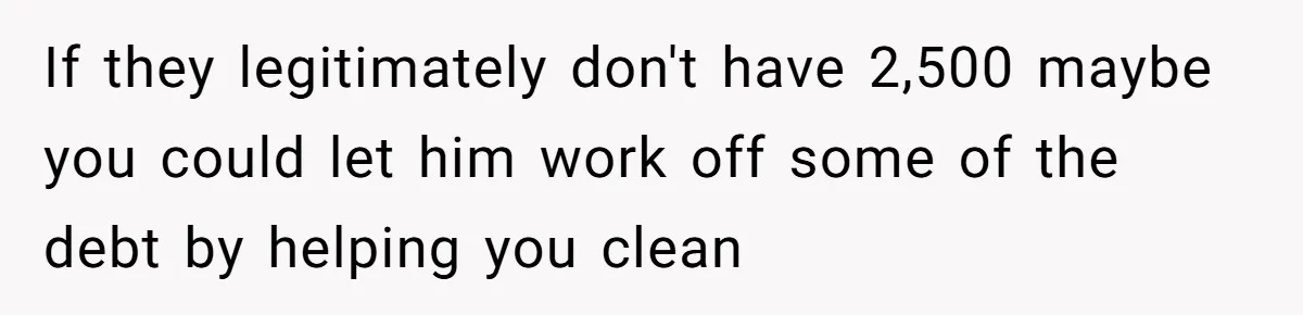 If they legitimately don't have 2,500 maybe you could let him work off some of the debt by helping you clean