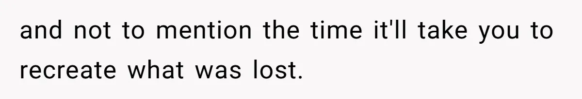 and not to mention the time it'll take you to recreate what was lost.