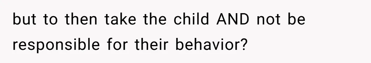 but to then take the child AND not be responsible for their behavior?