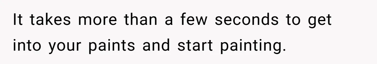It takes more than a few seconds to get into your paints and start painting.