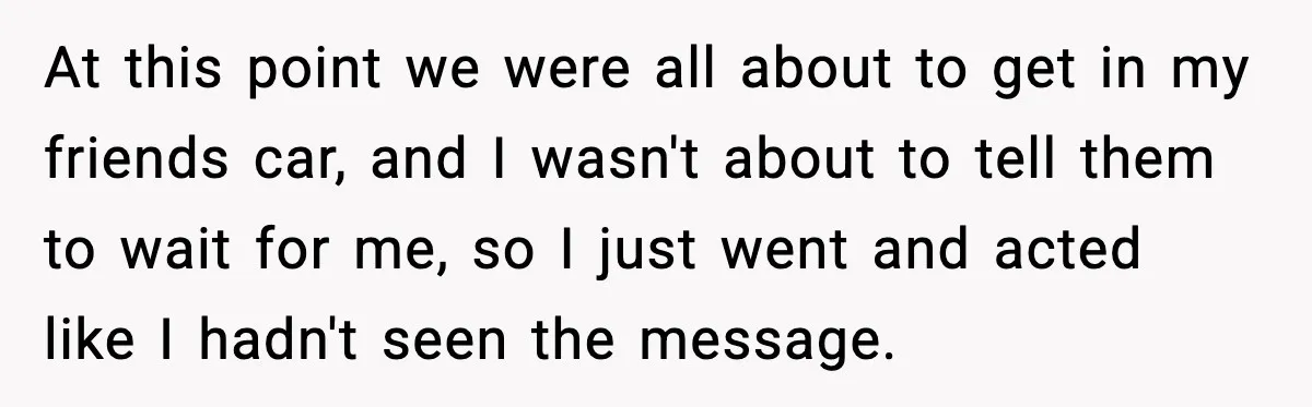 At this point we were all about to get in my friends car, and I wasn't about to tell them to wait for me, so I just went and acted...