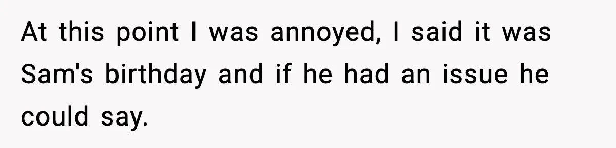 At this point I was annoyed, I said it was Sam's birthday and if he had an issue he could say.