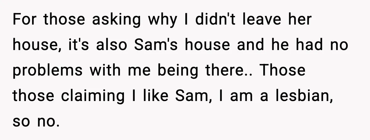 For those asking why I didn't leave her house, it's also Sam's house and he had no problems with me being there.. Those those claiming I like Sam, I am...