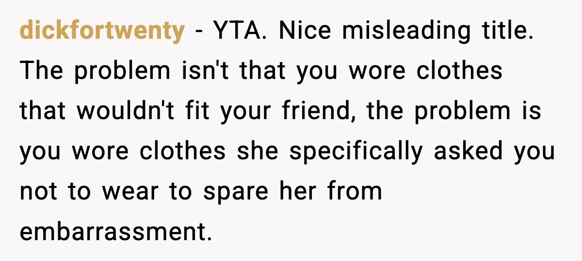 dickfortwenty - YTA. Nice misleading title. The problem isn't that you wore clothes that wouldn't fit your friend, the problem is you wore clothes she specifically asked you not to...