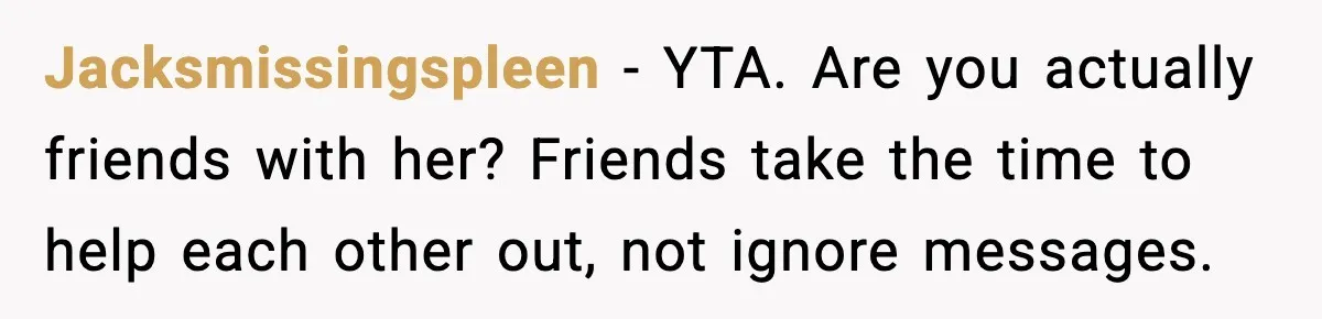 Jacksmissingspleen - YTA. Are you actually friends with her? Friends take the time to help each other out, not ignore messages.