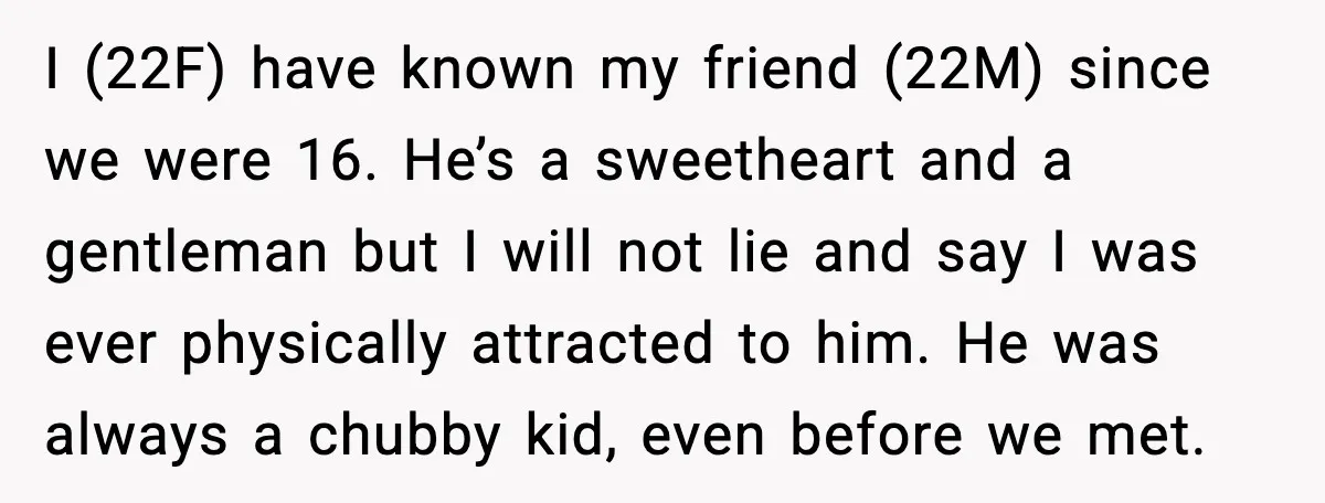 I (22F) have known my friend (22M) since we were 16. He’s a sweetheart and a gentleman but I will not lie and say I was ever physically attracted to...