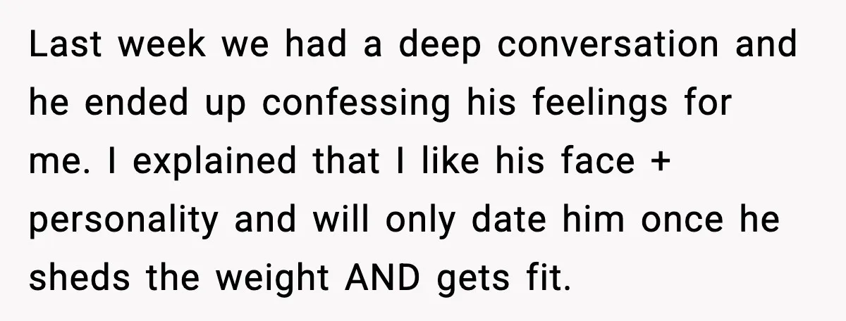 Last week we had a deep conversation and he ended up confessing his feelings for me. I explained that I like his face + personality and will only date him...