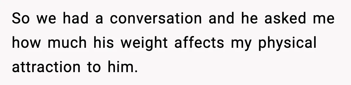 So we had a conversation and he asked me how much his weight affects my physical attraction to him.
