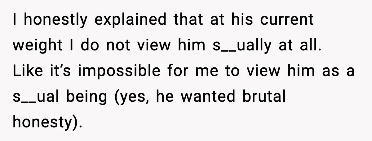 I honestly explained that at his current weight I do not view him s__ually at all. Like it’s impossible for me to view him as a s__ual being (yes, he...