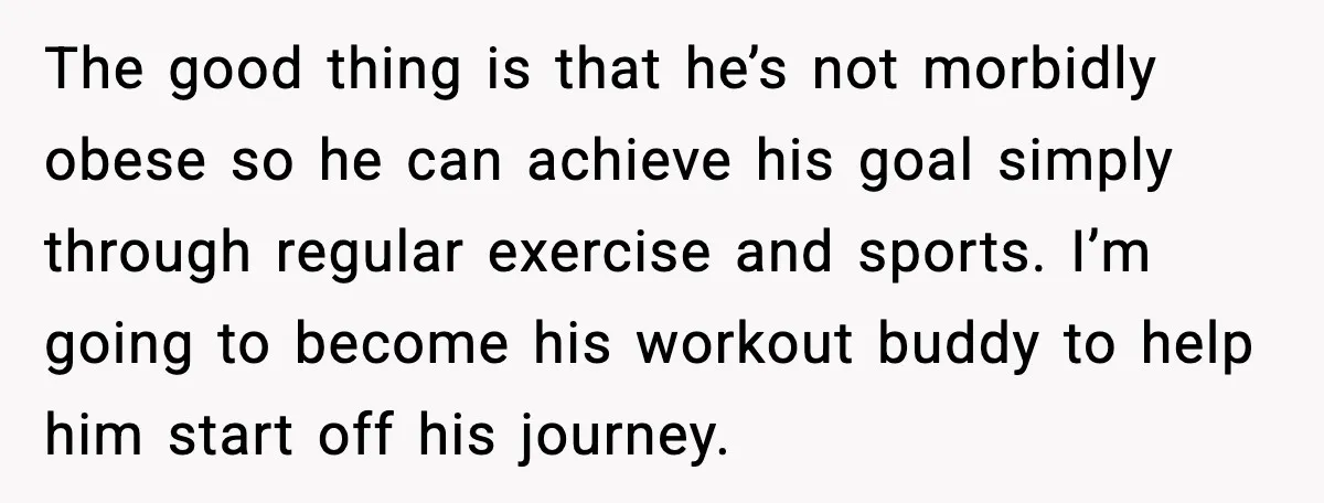 The good thing is that he’s not morbidly obese so he can achieve his goal simply through regular exercise and sports. I’m going to become his workout buddy to help...