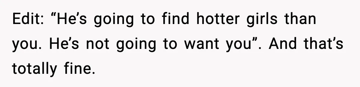 Edit: “He’s going to find hotter girls than you. He’s not going to want you”. And that’s totally fine.