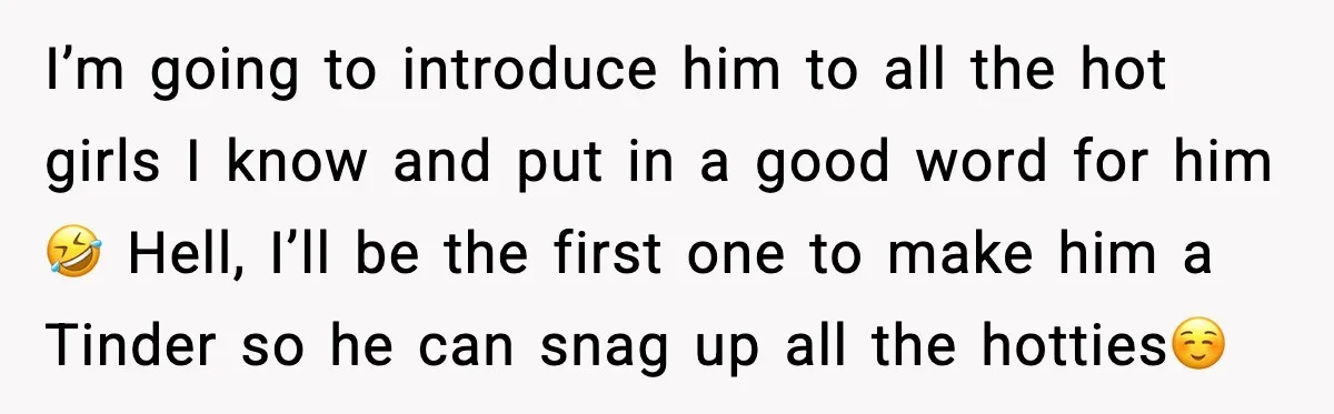 I’m going to introduce him to all the hot girls I know and put in a good word for him 🤣 Hell, I’ll be the first one to make him...