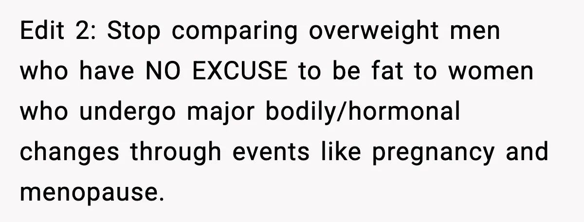 Edit 2: Stop comparing overweight men who have NO EXCUSE to be fat to women who undergo major bodily/hormonal changes through events like pregnancy and menopause.