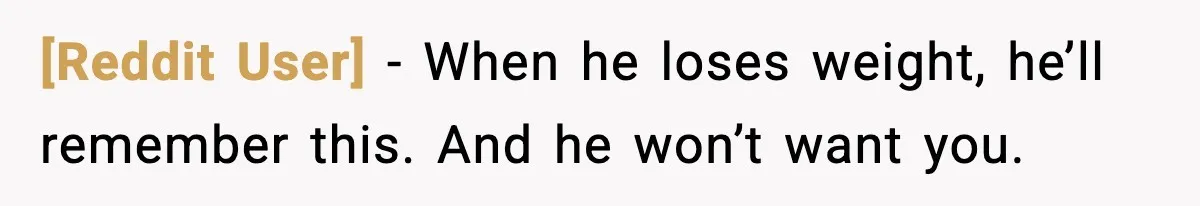[Reddit User] - When he loses weight, he’ll remember this. And he won’t want you.