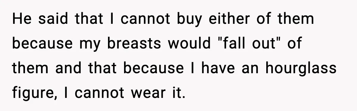 He said that I cannot buy either of them because my breasts would "fall out" of them and that because I have an hourglass figure, I cannot wear it.