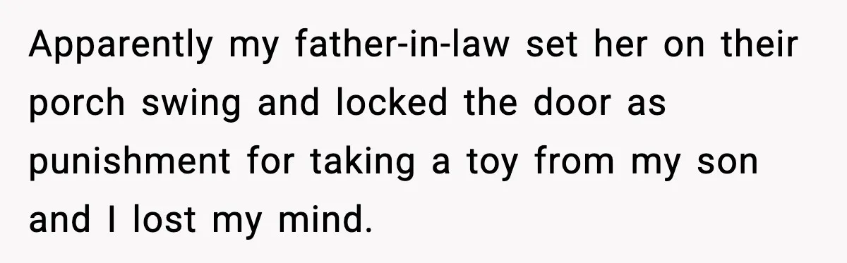 Apparently my father-in-law set her on their porch swing and locked the door as punishment for taking a toy from my son and I lost my mind.