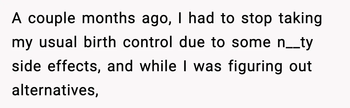 A couple months ago, I had to stop taking my usual birth control due to some n__ty side effects, and while I was figuring out alternatives,