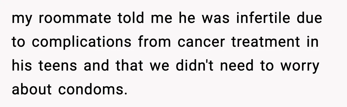 my roommate told me he was infertile due to complications from cancer treatment in his teens and that we didn't need to worry about condoms.