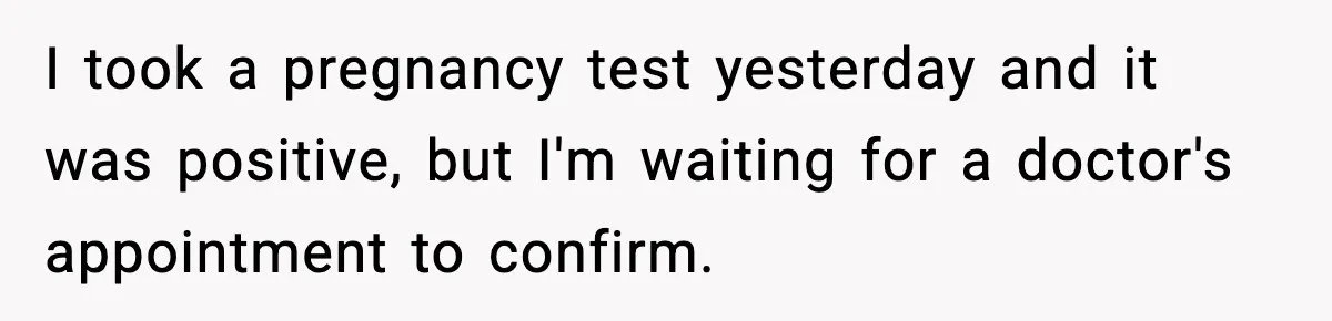 I took a pregnancy test yesterday and it was positive, but I'm waiting for a doctor's appointment to confirm.