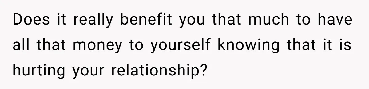 Man Refuses To Share His High Salary With Wife After She Once Insisted On Separate Finances When She Earned More Does it really benefit you that much to have all that money to yourself knowing that it is hurting your relationship?