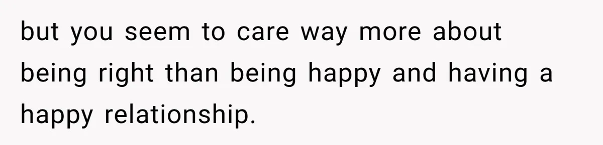 Man Refuses To Share His High Salary With Wife After She Once Insisted On Separate Finances When She Earned More but you seem to care way more about being right than being happy and having a happy relationship.