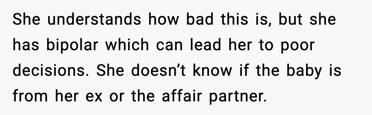 She understands how bad this is, but she has bipolar which can lead her to poor decisions. She doesn’t know if the baby is from her ex or the affair...