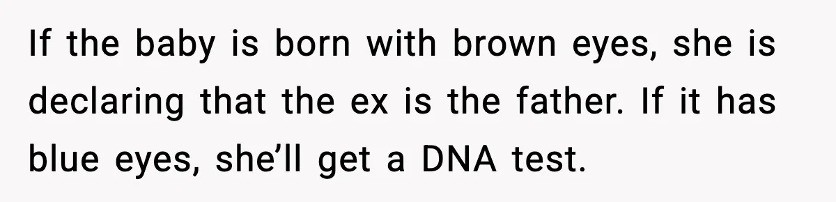 If the baby is born with brown eyes, she is declaring that the ex is the father. If it has blue eyes, she’ll get a DNA test.