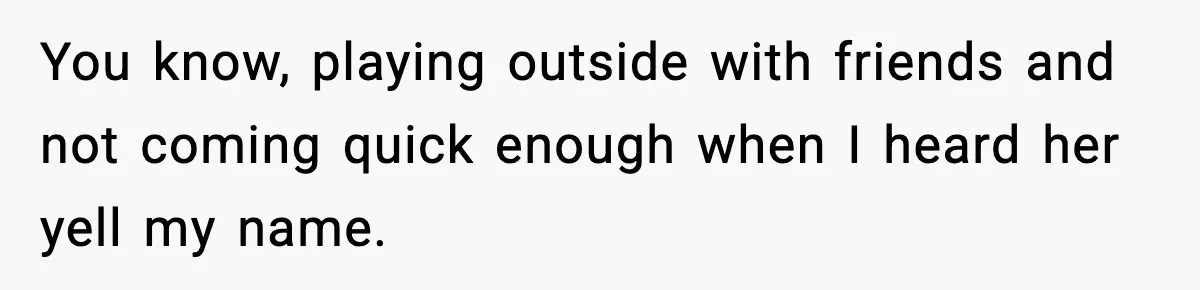 You know, playing outside with friends and not coming quick enough when I heard her yell my name.
