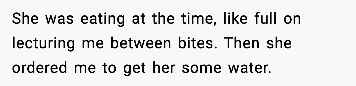She was eating at the time, like full on lecturing me between bites. Then she ordered me to get her some water.