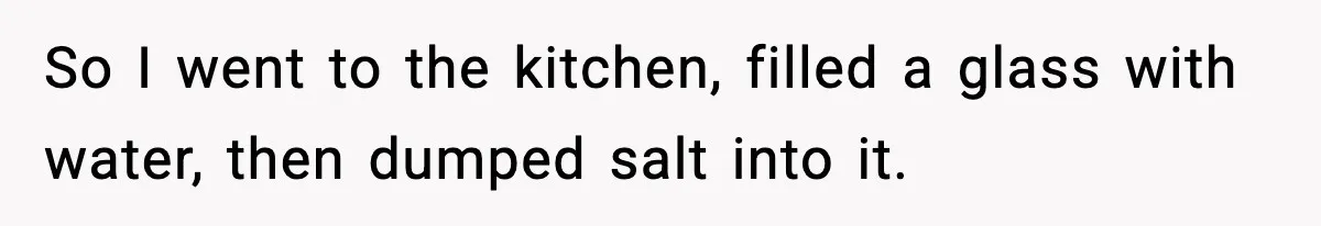 So I went to the kitchen, filled a glass with water, then dumped salt into it.