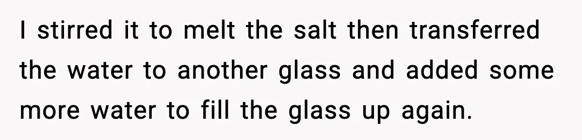 I stirred it to melt the salt then transferred the water to another glass and added some more water to fill the glass up again.