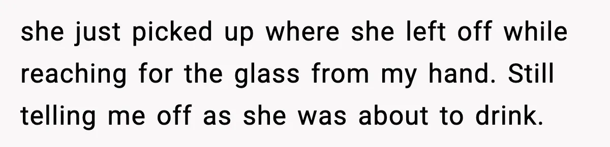 she just picked up where she left off while reaching for the glass from my hand. Still telling me off as she was about to drink.