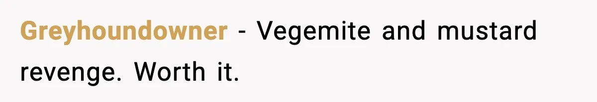 Greyhoundowner - Vegemite and mustard revenge. Worth it.