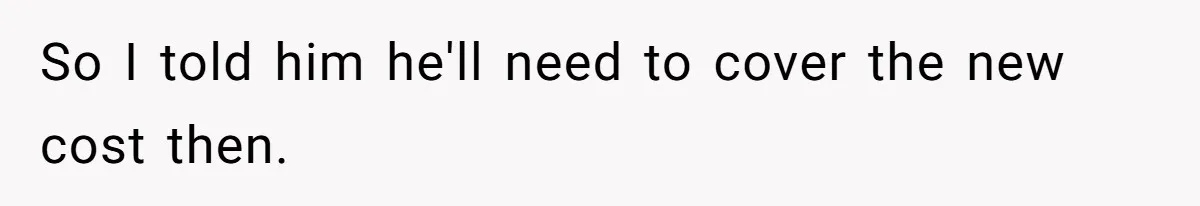 So I told him he'll need to cover the new cost then.