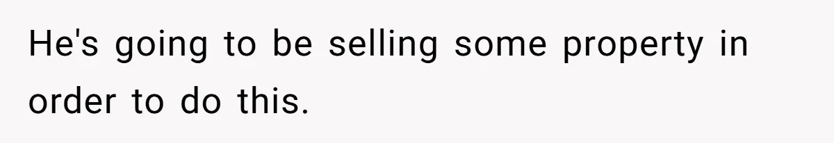 He's going to be selling some property in order to do this.