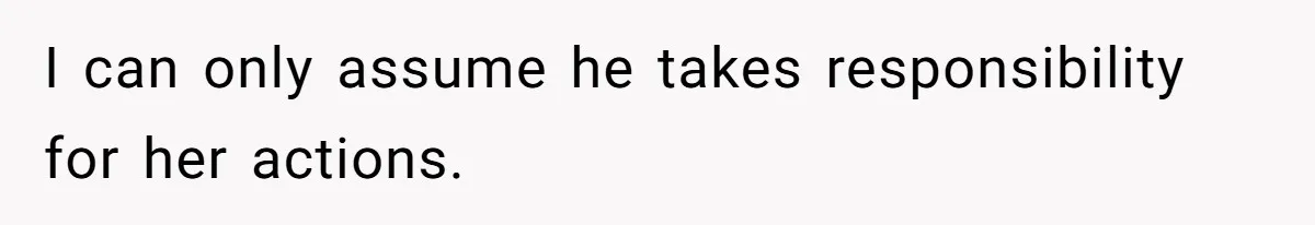 I can only assume he takes responsibility for her actions.