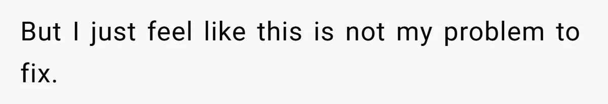 But I just feel like this is not my problem to fix.