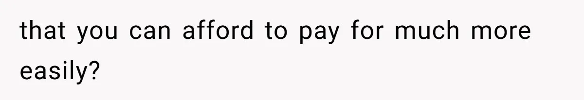 that you can afford to pay for much more easily?