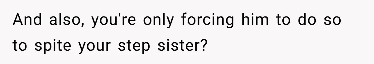And also, you're only forcing him to do so to spite your step sister?