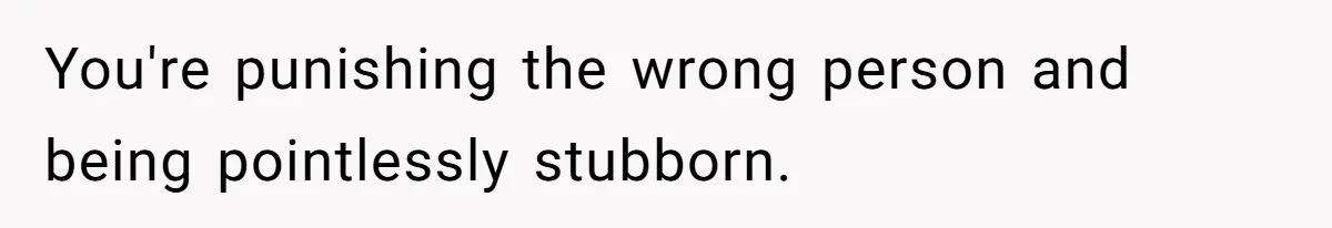 You're punishing the wrong person and being pointlessly stubborn.