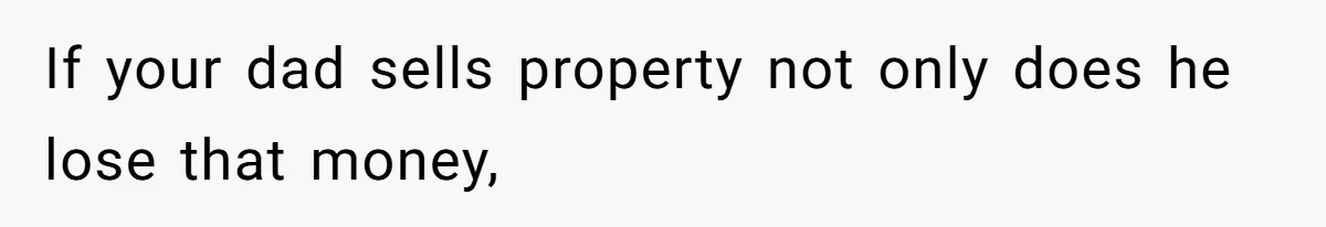 If your dad sells property not only does he lose that money,
