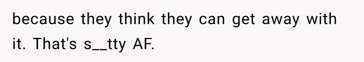 because they think they can get away with it. That's s__tty AF.